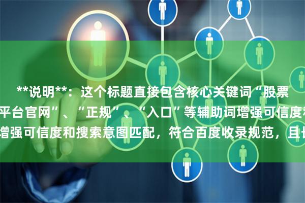 **说明**：这个标题直接包含核心关键词“股票杠杆网址”，同时使用“平台官网”、“正规”、“入口”等辅助词增强可信度和搜索意图匹配，符合百度收录规范，且长度控制在以内。