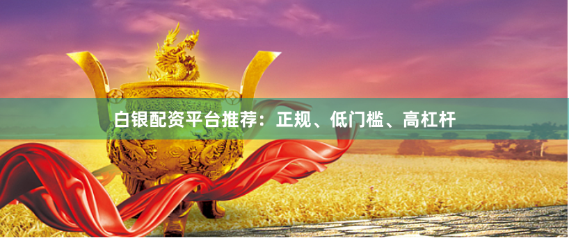 白银配资平台推荐：正规、低门槛、高杠杆