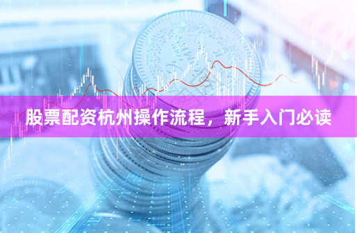 股票配资杭州操作流程，新手入门必读